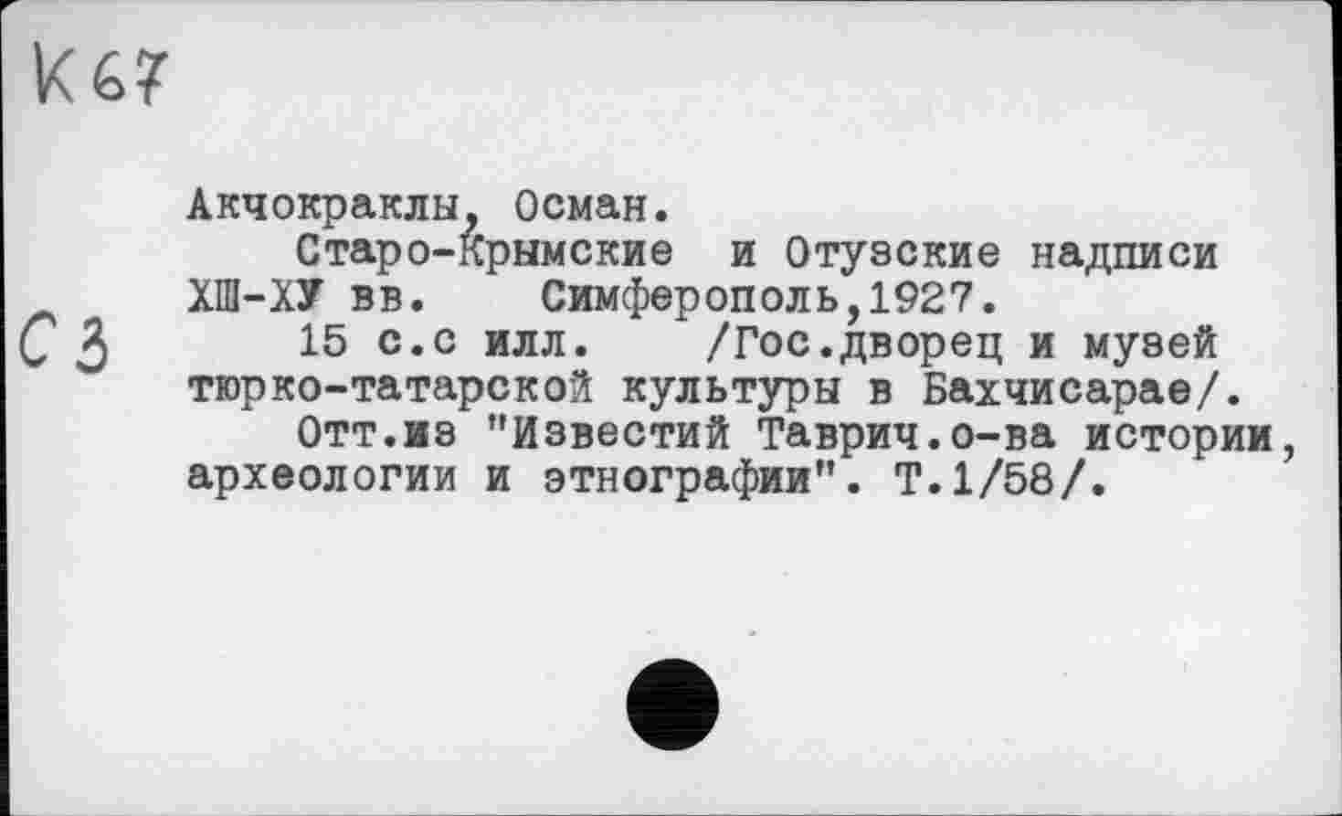 ﻿Акчокраклы, Осман.
Старо-Крымские и Отузские надписи ХШ-ХУ вв. Симферополь,1927.
15 с.с илл. /Гос.дворец и музей тюрко-татарской культуры в Бахчисарае/.
Отт.из "Известий Таврич.о-ва истории, археологии и этнографии”. Т.1/58/.